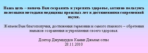 Подпись: Наша цель – помочь Вам сохранить и укрепить здоровье, активно пользуясь полезными методами медицины прошлых лет и достижениями современной науки.
Желаем Вам благополучия, достижения гармонии и самого главного – обретения навыков сохранения и укрепления своего здоровья.
Доктор Джумшудов Камил Джалал оглы
28.11.2010